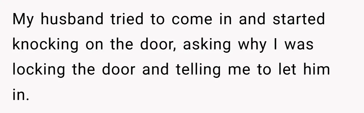 My husband tried to come in and started knocking on the door, asking why I was locking the door and telling me to let him in.
