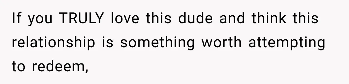 If you TRULY love this dude and think this relationship is something worth attempting to redeem,