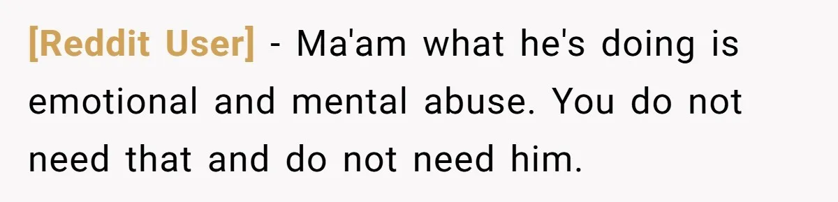 [Reddit User] − Ma'am what he's doing is emotional and mental abuse. You do not need that and do not need him.