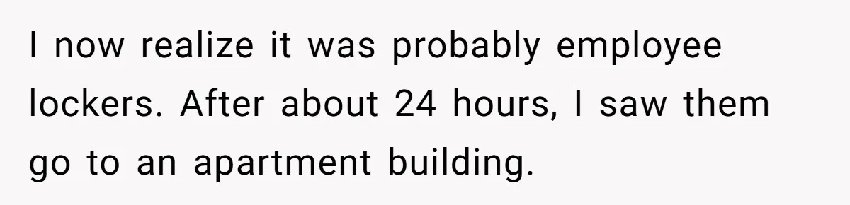 I now realize it was probably employee lockers. After about 24 hours, I saw them go to an apartment building.