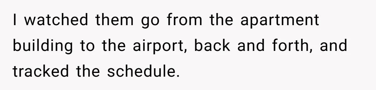 I watched them go from the apartment building to the airport, back and forth, and tracked the schedule.