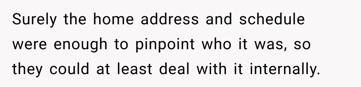 Surely the home address and schedule were enough to pinpoint who it was, so they could at least deal with it internally.