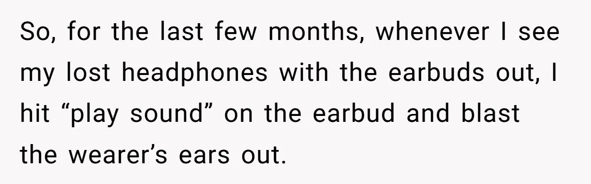 So, for the last few months, whenever I see my lost headphones with the earbuds out, I hit “play sound” on the earbud and blast the wearer’s ears out.