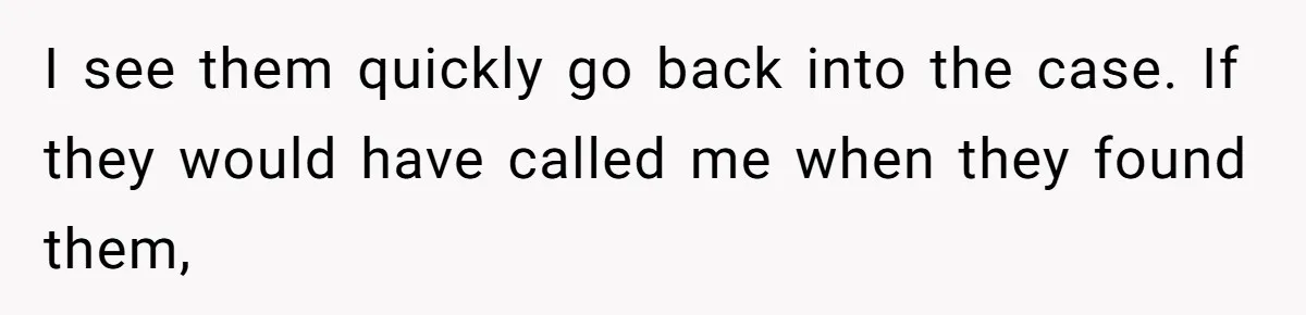 I see them quickly go back into the case. If they would have called me when they found them,