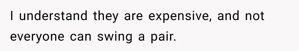 I understand they are expensive, and not everyone can swing a pair.