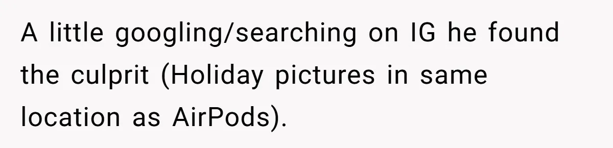 A little googling/searching on IG he found the culprit (Holiday pictures in same location as AirPods).