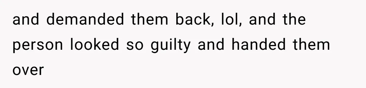 and demanded them back, lol, and the person looked so guilty and handed them over
