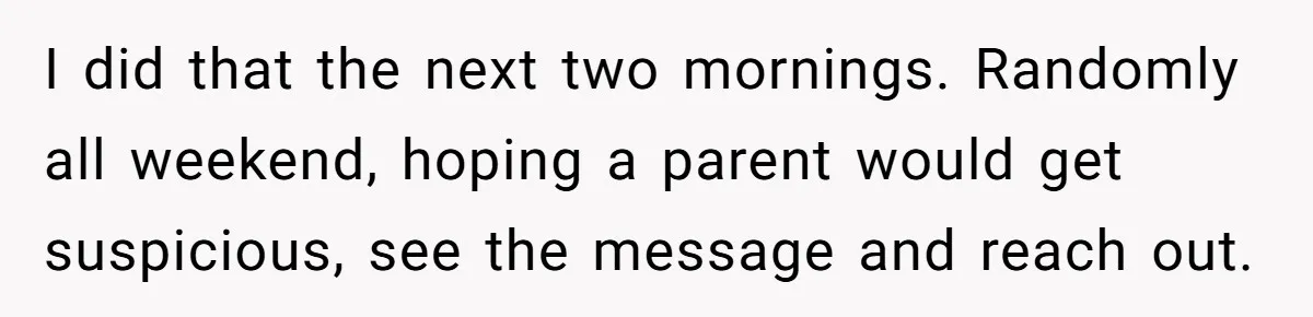 I did that the next two mornings. Randomly all weekend, hoping a parent would get suspicious, see the message and reach out.