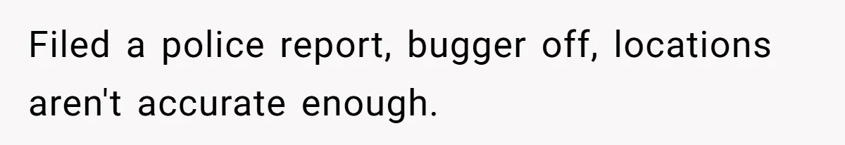Filed a police report, bugger off, locations aren't accurate enough.