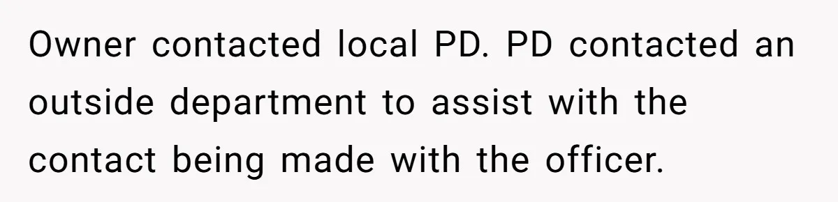 Owner contacted local PD. PD contacted an outside department to assist with the contact being made with the officer.