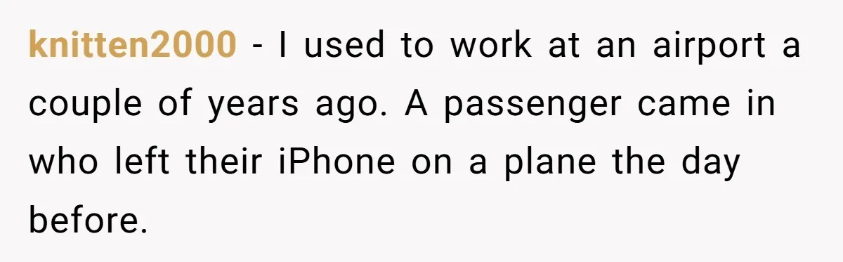 knitten2000 − I used to work at an airport a couple of years ago. A passenger came in who left their iPhone on a plane the day before.