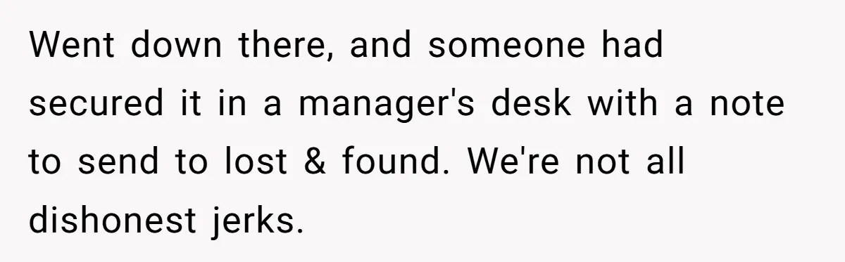 Went down there, and someone had secured it in a manager's desk with a note to send to lost & found. We're not all dishonest jerks.