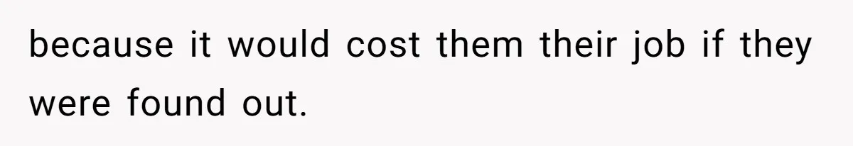 because it would cost them their job if they were found out.