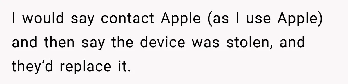 I would say contact Apple (as I use Apple) and then say the device was stolen, and they’d replace it.