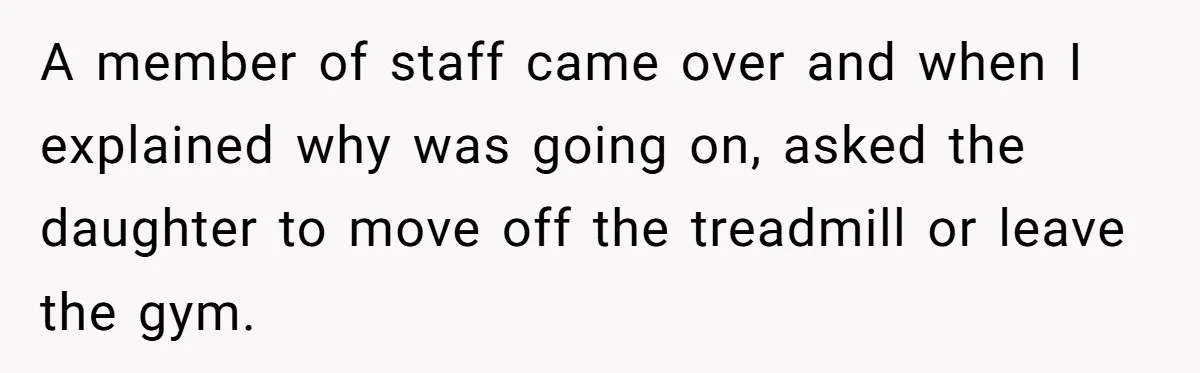 A member of staff came over and when I explained why was going on, asked the daughter to move off the treadmill or leave the gym.