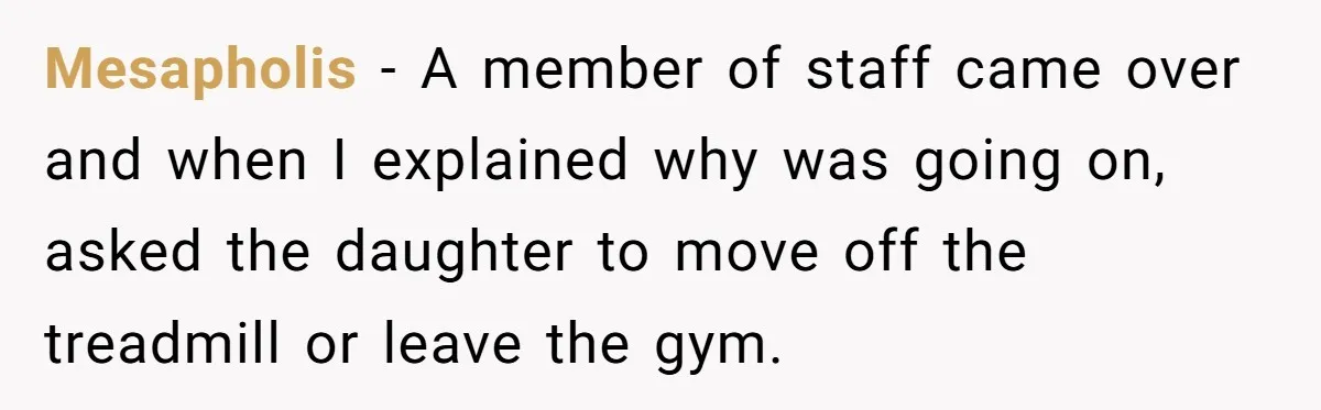 Mesapholis − A member of staff came over and when I explained why was going on, asked the daughter to move off the treadmill or leave the gym.