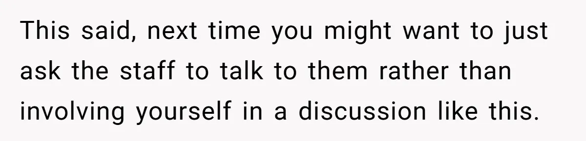 This said, next time you might want to just ask the staff to talk to them rather than involving yourself in a discussion like this.