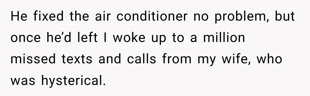 He fixed the air conditioner no problem, but once he’d left I woke up to a million missed texts and calls from my wife, who was hysterical.