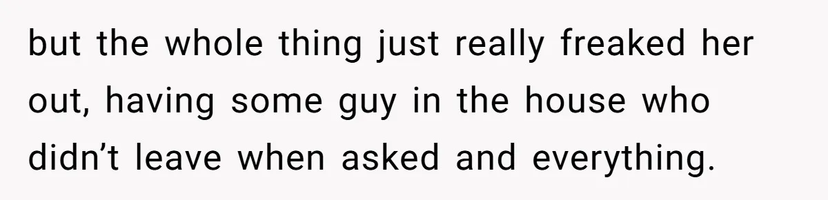 but the whole thing just really freaked her out, having some guy in the house who didn’t leave when asked and everything.