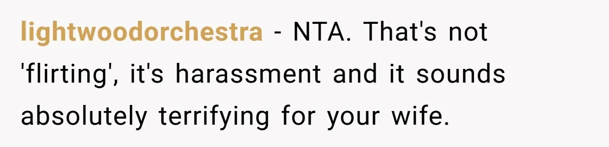 lightwoodorchestra − NTA. That's not 'flirting', it's harassment and it sounds absolutely terrifying for your wife.