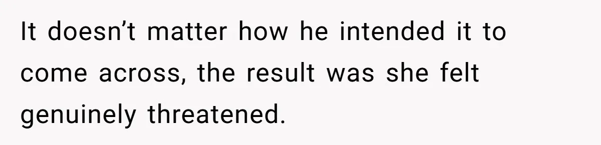 It doesn’t matter how he intended it to come across, the result was she felt genuinely threatened.