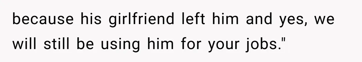 because his girlfriend left him and yes, we will still be using him for your jobs."