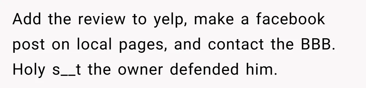 Add the review to yelp, make a facebook post on local pages, and contact the BBB. Holy s__t the owner defended him.
