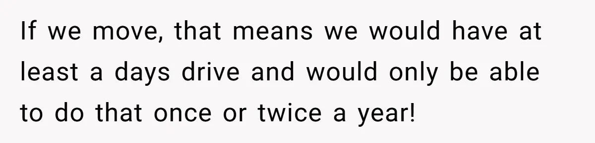 If we move, that means we would have at least a days drive and would only be able to do that once or twice a year!