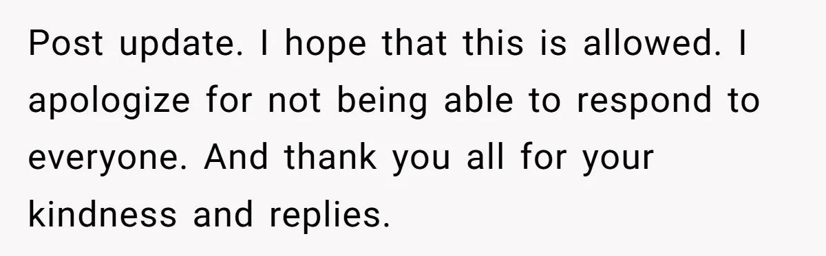 Post update. I hope that this is allowed. I apologize for not being able to respond to everyone. And thank you all for your kindness and replies.