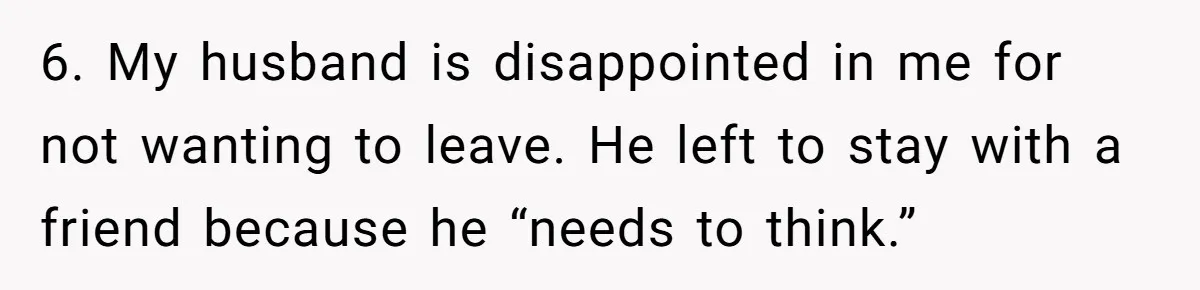 6. My husband is disappointed in me for not wanting to leave. He left to stay with a friend because he “needs to think.”
