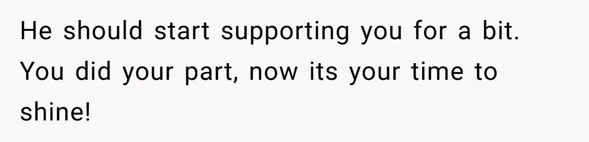 He should start supporting you for a bit. You did your part, now its your time to shine!