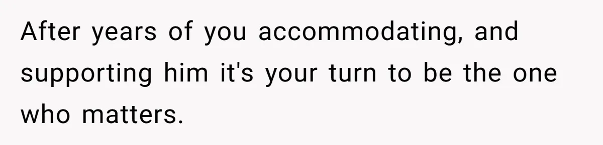 After years of you accommodating, and supporting him it's your turn to be the one who matters.