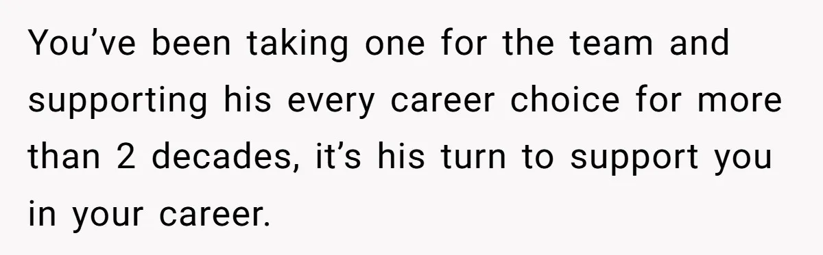 You’ve been taking one for the team and supporting his every career choice for more than 2 decades, it’s his turn to support you in your career.