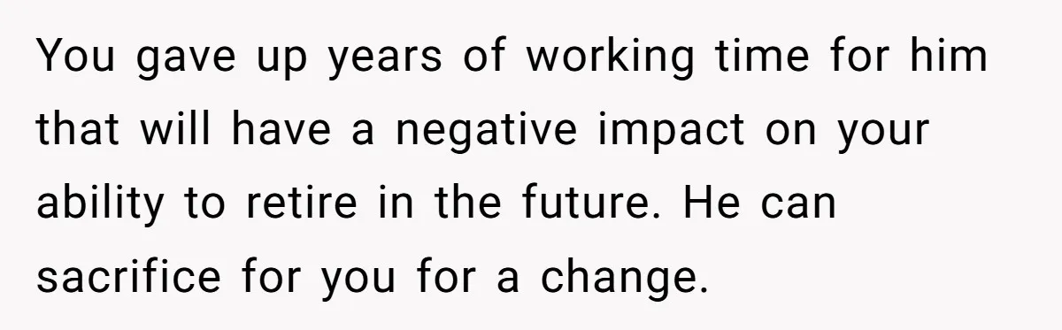 You gave up years of working time for him that will have a negative impact on your ability to retire in the future. He can sacrifice for you for a...