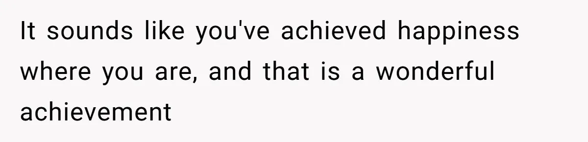 It sounds like you've achieved happiness where you are, and that is a wonderful achievement