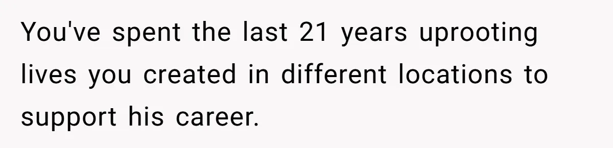 You've spent the last 21 years uprooting lives you created in different locations to support his career.