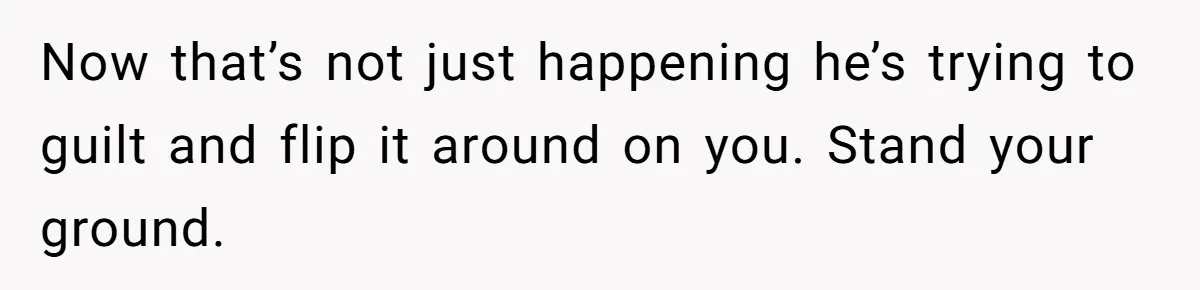 Now that’s not just happening he’s trying to guilt and flip it around on you. Stand your ground.