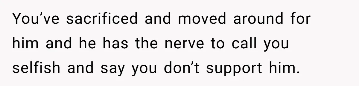 You’ve sacrificed and moved around for him and he has the nerve to call you selfish and say you don’t support him.