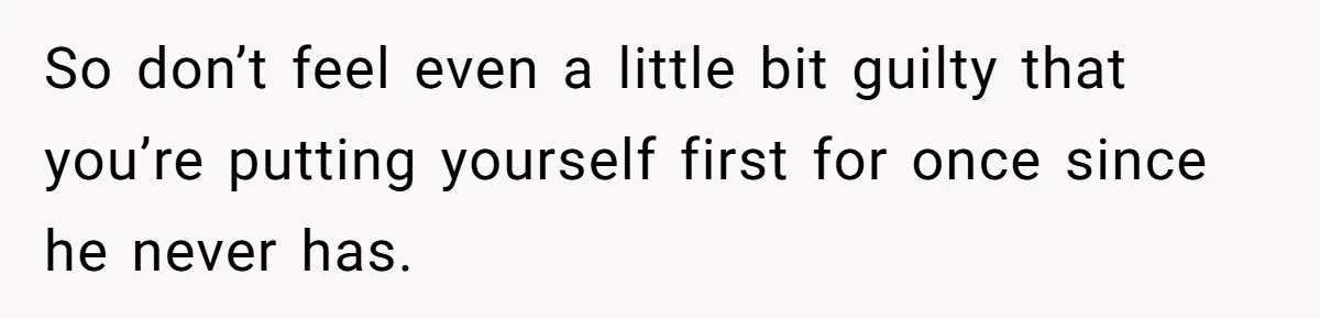 So don’t feel even a little bit guilty that you’re putting yourself first for once since he never has.