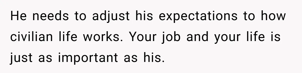 He needs to adjust his expectations to how civilian life works. Your job and your life is just as important as his.
