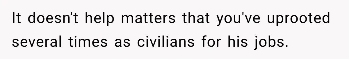 It doesn't help matters that you've uprooted several times as civilians for his jobs.