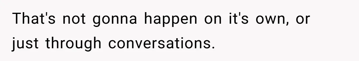 That's not gonna happen on it's own, or just through conversations.