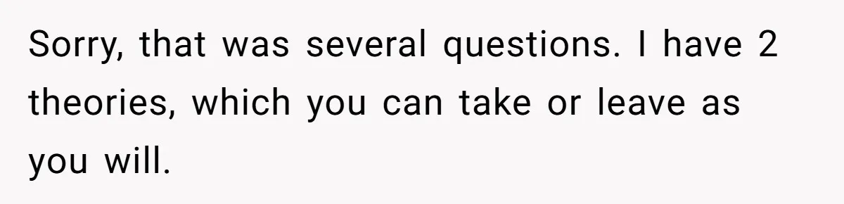 Sorry, that was several questions. I have 2 theories, which you can take or leave as you will.