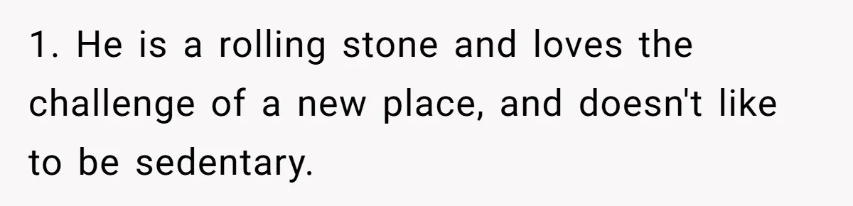 1. He is a rolling stone and loves the challenge of a new place, and doesn't like to be sedentary.