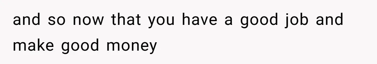and so now that you have a good job and make good money