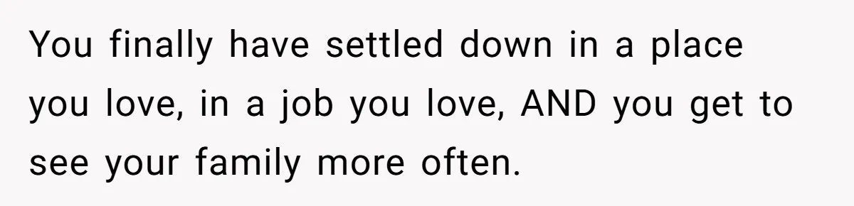 You finally have settled down in a place you love, in a job you love, AND you get to see your family more often.