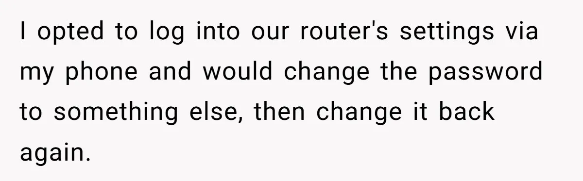 Teen Rages At Call Of Duty, Sister Quietly Rewrites Router Rules I opted to log into our router's settings via my phone and would change the password to something else, then change it back again.