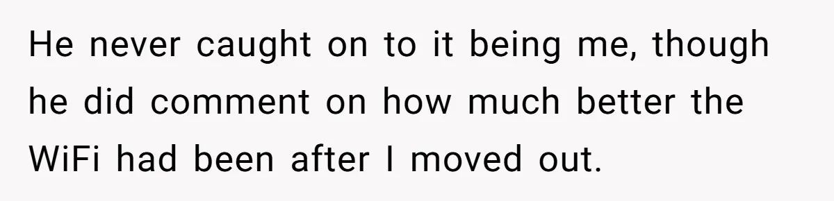 Teen Rages At Call Of Duty, Sister Quietly Rewrites Router Rules He never caught on to it being me, though he did comment on how much better the WiFi had been after I moved out.