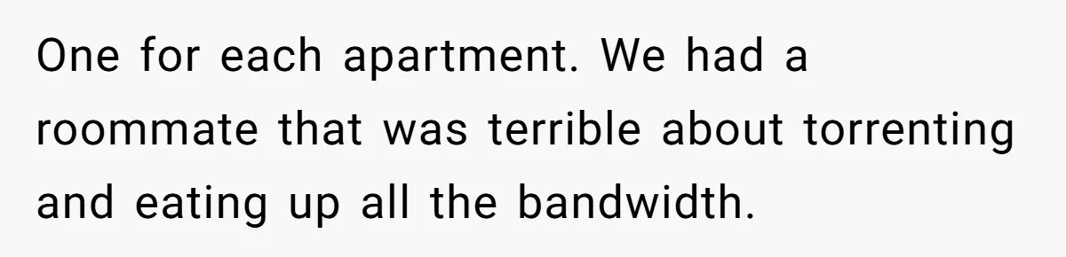 Teen Rages At Call Of Duty, Sister Quietly Rewrites Router Rules One for each apartment. We had a roommate that was terrible about torrenting and eating up all the bandwidth.