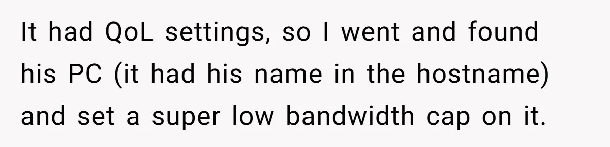 Teen Rages At Call Of Duty, Sister Quietly Rewrites Router Rules It had QoL settings, so I went and found his PC (it had his name in the hostname) and set a super low bandwidth cap on it.